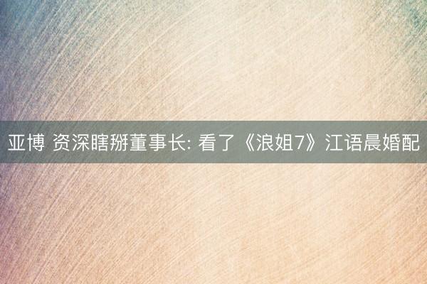 亚博 资深瞎掰董事长: 看了《浪姐7》江语晨婚配