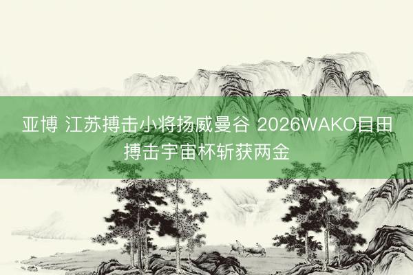 亚博 江苏搏击小将扬威曼谷 2026WAKO目田搏击宇宙杯斩获两金