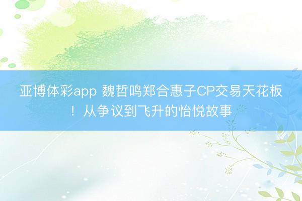 亚博体彩app 魏哲鸣郑合惠子CP交易天花板！从争议到飞升的怡悦故事