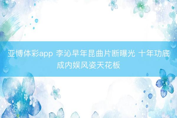 亚博体彩app 李沁早年昆曲片断曝光 十年功底成内娱风姿天花板
