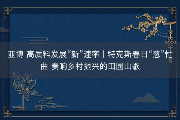 亚博 高质料发展“新”速率丨特克斯春日“葱”忙曲 奏响乡村振兴的田园山歌