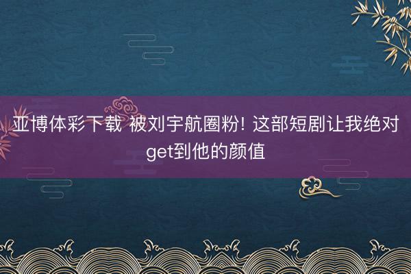 亚博体彩下载 被刘宇航圈粉! 这部短剧让我绝对get到他的颜值