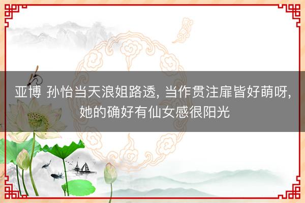 亚博 孙怡当天浪姐路透， 当作贯注扉皆好萌呀，<a href=