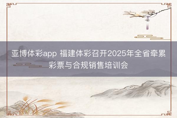 亚博体彩app 福建体彩召开2025年全省牵累彩票与合规销售培训会