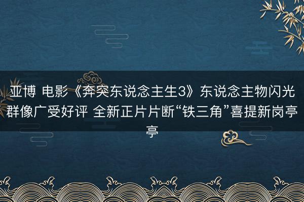 亚博 电影《奔突东说念主生3》东说念主物闪光群像广受好评 全新正片片断“铁三角”喜提新岗亭