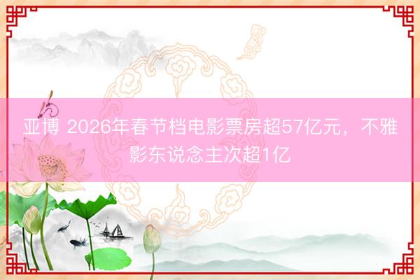 亚博 2026年春节档电影票房超57亿元,不雅影东说念主次超1亿