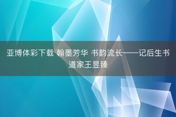 亚博体彩下载 翰墨芳华 书韵流长——记后生书道家王昱臻