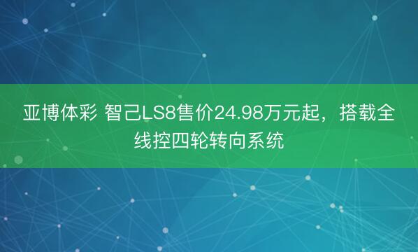 亚博体彩 智己LS8售价24.98万元起，搭载全线控四轮转向系统