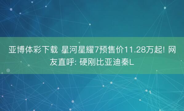 亚博体彩下载 星河星耀7预售价11.28万起! 网友直呼: 硬刚比亚迪秦L