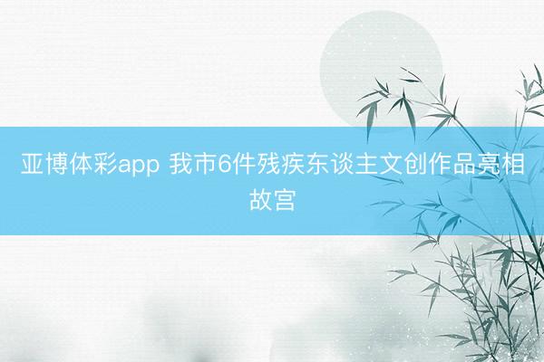 亚博体彩app 我市6件残疾东谈主文创作品亮相故宫