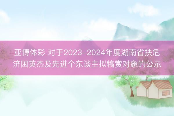 亚博体彩 对于2023-2024年度湖南省扶危济困英杰及先进个东谈主拟犒赏对象的公示