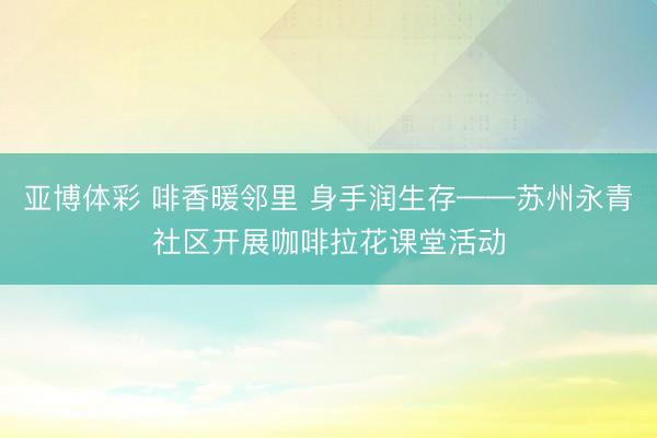 亚博体彩 啡香暖邻里 身手润生存——苏州永青社区开展咖啡拉花课堂活动
