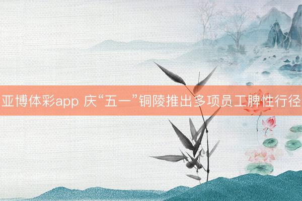 亚博体彩app 庆“五一”铜陵推出多项员工脾性行径
