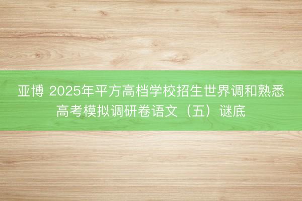 亚博 2025年平方高档学校招生世界调和熟悉高考模拟调研卷语文（五）谜底
