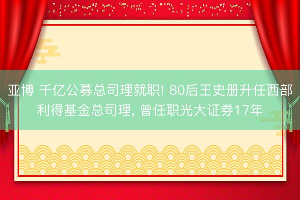 亚博 千亿公募总司理就职! 80后王史册升任西部利得基金总司理， 曾任职光大证券17年