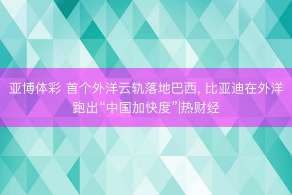 亚博体彩 首个外洋云轨落地巴西， 比亚迪在外洋跑出“中国加快度”|热财经
