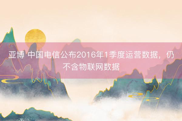 亚博 中国电信公布2016年1季度运营数据，仍不含物联网数据