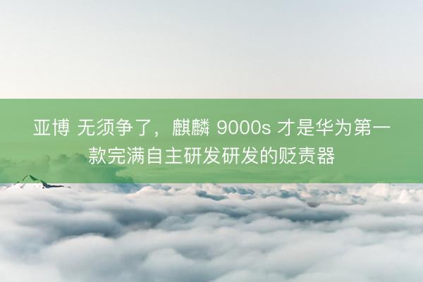 亚博 无须争了，麒麟 9000s 才是华为第一款完满自主研发研发的贬责器