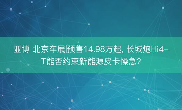 亚博 北京车展|预售14.98万起， 长城炮Hi4-T能否约束新能源皮卡懆急?