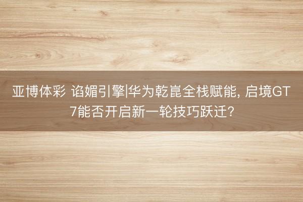 亚博体彩 谄媚引擎|华为乾崑全栈赋能， 启境GT7能否开启新一轮技巧跃迁?
