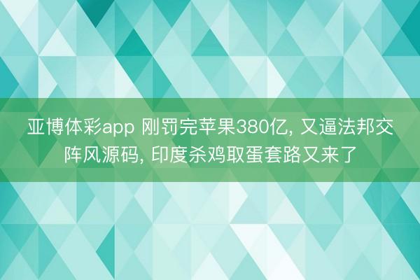 亚博体彩app 刚罚完苹果380亿， 又逼法邦交阵风源码， 印度杀鸡取蛋套路又来了