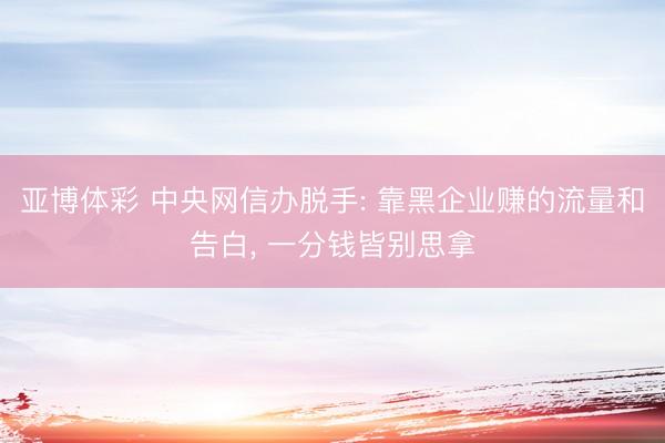 亚博体彩 中央网信办脱手: 靠黑企业赚的流量和告白， 一分钱皆别思拿