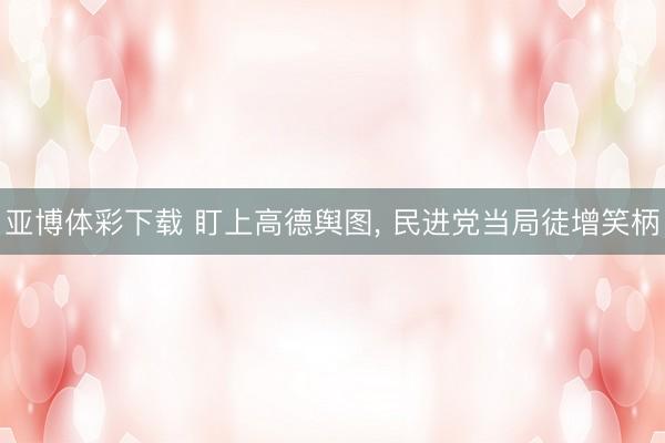 亚博体彩下载 盯上高德舆图， 民进党当局徒增笑柄