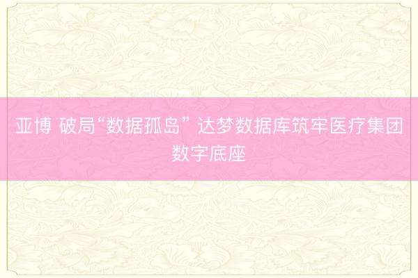 亚博 破局“数据孤岛” 达梦数据库筑牢医疗集团数字底座