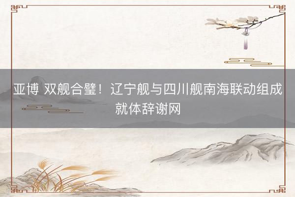 亚博 双舰合璧！辽宁舰与四川舰南海联动组成就体辞谢网