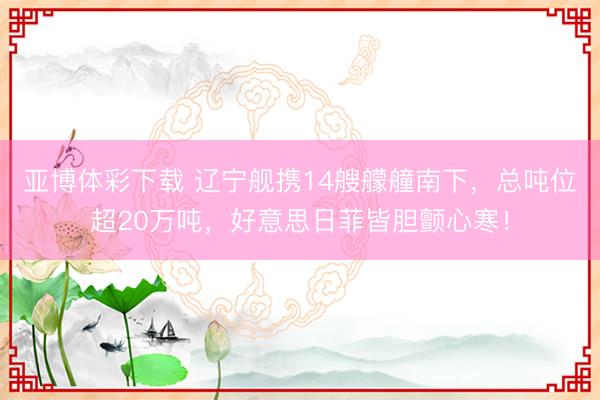 亚博体彩下载 辽宁舰携14艘艨艟南下，总吨位超20万吨，好意思日菲皆胆颤心寒！
