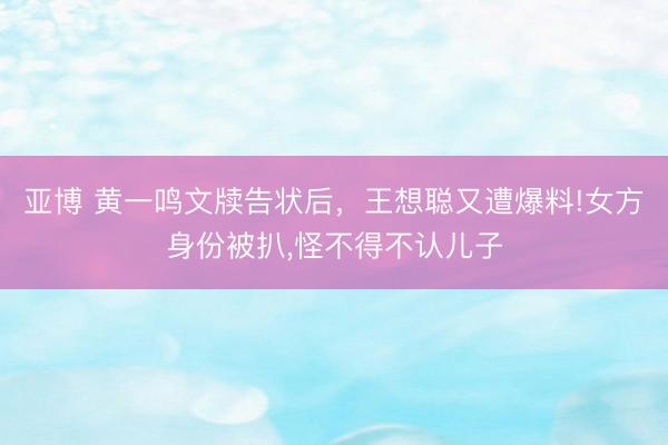 亚博 黄一鸣文牍告状后，王想聪又遭爆料!女方身份被扒，怪不得不认儿子