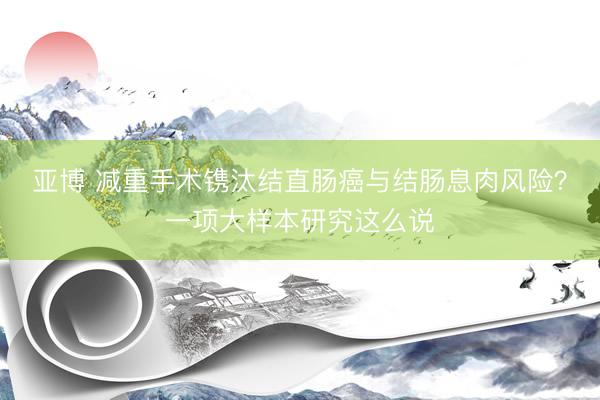 亚博 减重手术镌汰结直肠癌与结肠息肉风险？一项大样本研究这么说
