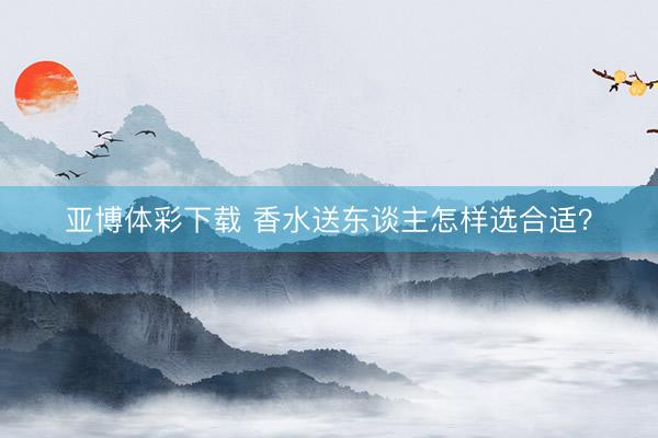 亚博体彩下载 香水送东谈主怎样选合适？