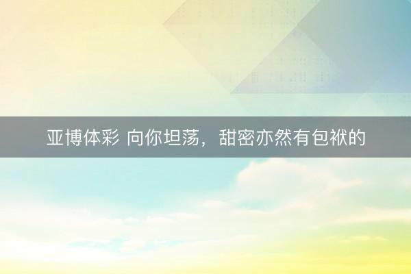 亚博体彩 向你坦荡，甜密亦然有包袱的