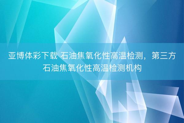 亚博体彩下载 石油焦氧化性高温检测，第三方石油焦氧化性高温检测机构