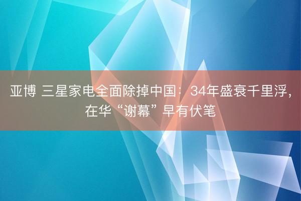 亚博 三星家电全面除掉中国：34年盛衰千里浮，在华 “谢幕” 早有伏笔