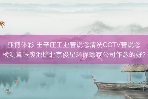 亚博体彩 王辛庄工业管说念清洗CCTV管说念检测算帐废池塘北京俊星环保哪家公司作念的好？