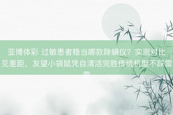 亚博体彩 过敏患者稳当哪款除螨仪？实测对比见差距，友望小袋鼠凭自清洁完胜传统机型不踩雷