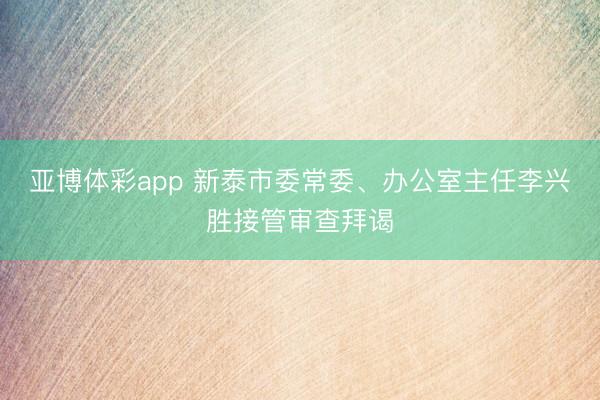 亚博体彩app 新泰市委常委、办公室主任李兴胜接管审查拜谒