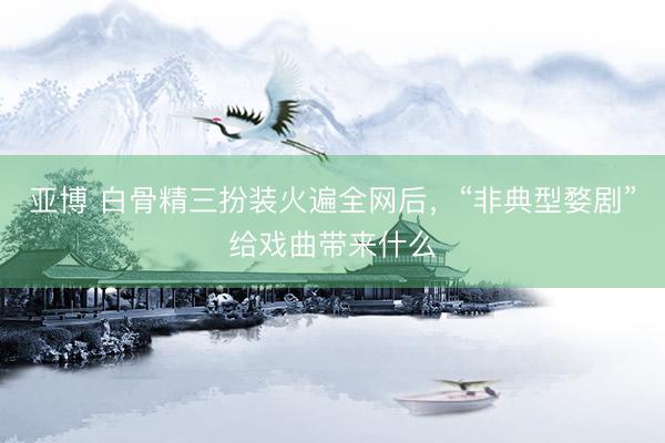 亚博 白骨精三扮装火遍全网后，“非典型婺剧”给戏曲带来什么