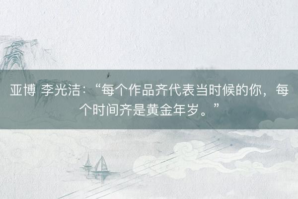 亚博 李光洁：“每个作品齐代表当时候的你，每个时间齐是黄金年岁。”