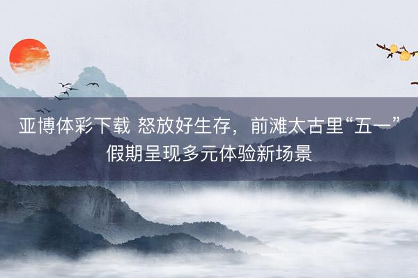 亚博体彩下载 怒放好生存，前滩太古里“五一”假期呈现多元体验新场景