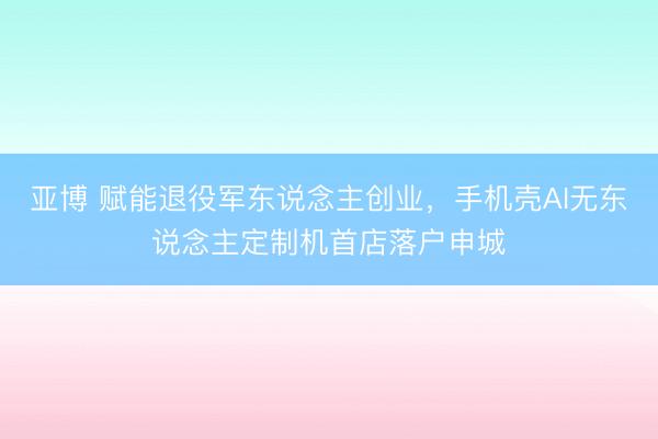 亚博 赋能退役军东说念主创业，手机壳AI无东说念主定制机首店落户申城