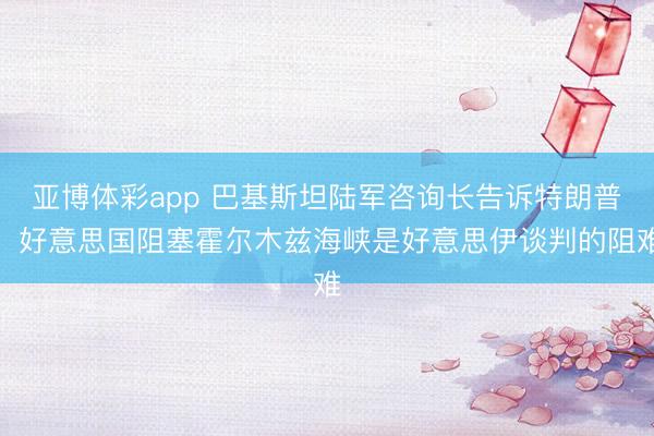亚博体彩app 巴基斯坦陆军咨询长告诉特朗普：好意思国阻塞霍尔木兹海峡是好意思伊谈判的阻难