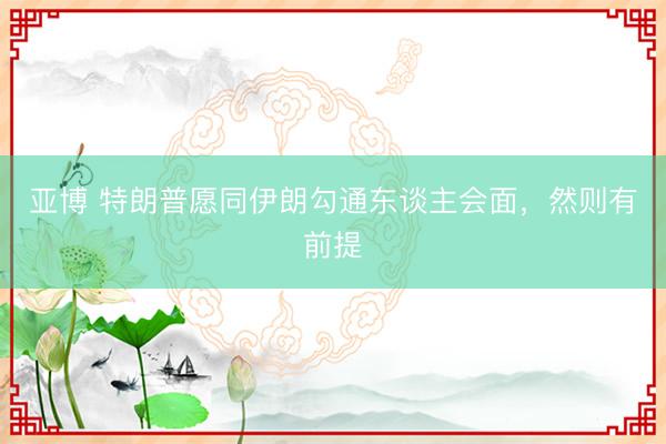 亚博 特朗普愿同伊朗勾通东谈主会面，然则有前提