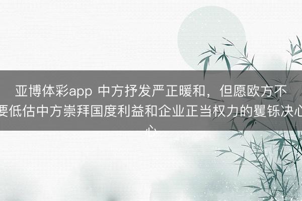 亚博体彩app 中方抒发严正暖和，但愿欧方不要低估中方崇拜国度利益和企业正当权力的矍铄决心