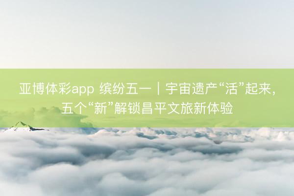 亚博体彩app 缤纷五一｜宇宙遗产“活”起来，五个“新”解锁昌平文旅新体验