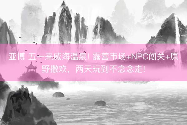 亚博 五一来威海温泉! 露营市场+NPC闯关+原野撒欢，两天玩到不念念走!